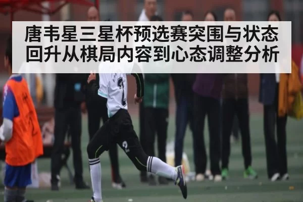唐韦星三星杯预选赛突围与状态回升从棋局内容到心态调整分析